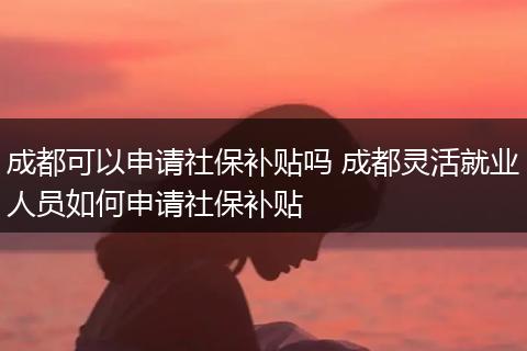 成都可以申请社保补贴吗 成都灵活就业人员如何申请社保补贴