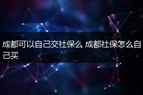 成都可以自己交社保么 成都社保怎么自己买