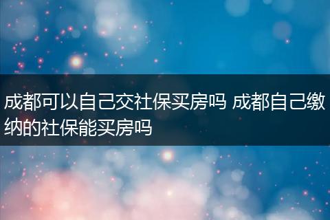 成都可以自己交社保买房吗 成都自己缴纳的社保能买房吗