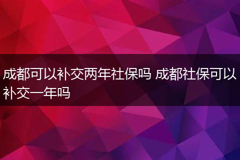 成都可以补交两年社保吗 成都社保可以补交一年吗