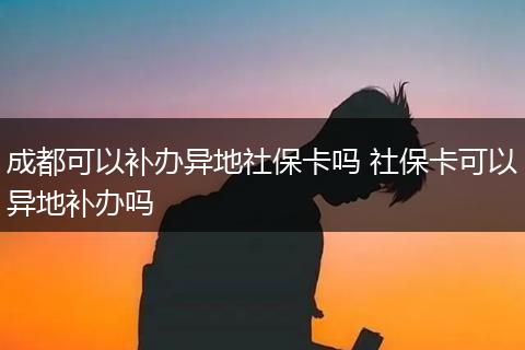 成都可以补办异地社保卡吗 社保卡可以异地补办吗