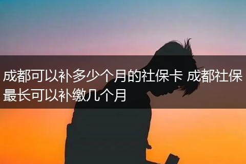成都可以补多少个月的社保卡 成都社保最长可以补缴几个月