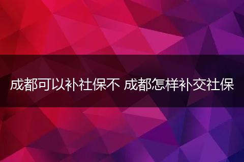 成都可以补社保不 成都怎样补交社保