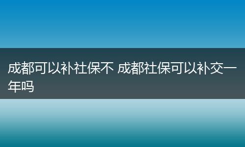 成都可以补社保不 成都社保可以补交一年吗