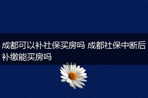 成都可以补社保买房吗 成都社保中断后补缴能买房吗