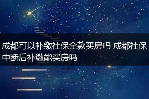 成都可以补缴社保全款买房吗 成都社保中断后补缴能买房吗