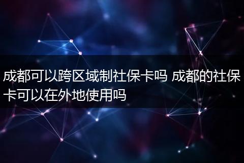 成都可以跨区域制社保卡吗 成都的社保卡可以在外地使用吗