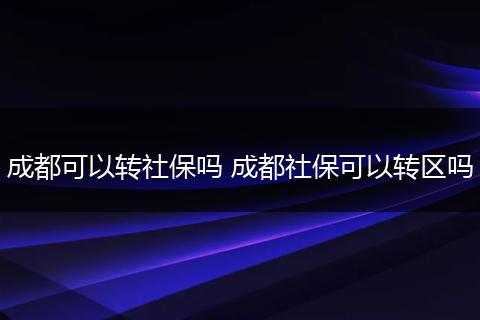 成都可以转社保吗 成都社保可以转区吗