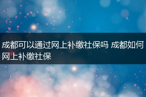 成都可以通过网上补缴社保吗 成都如何网上补缴社保
