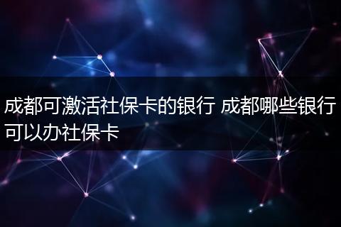 成都可激活社保卡的银行 成都哪些银行可以办社保卡