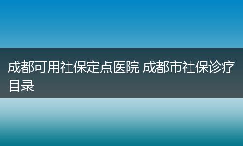 成都可用社保定点医院 成都市社保诊疗目录