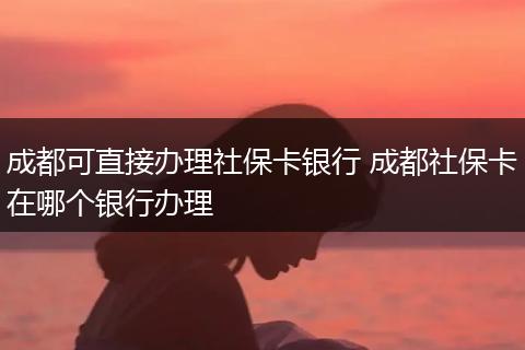 成都可直接办理社保卡银行 成都社保卡在哪个银行办理