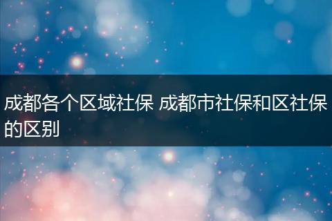 成都各个区域社保 成都市社保和区社保的区别