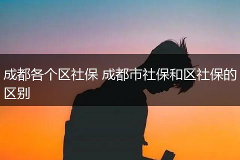成都各个区社保 成都市社保和区社保的区别
