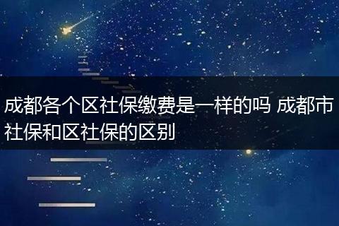 成都各个区社保缴费是一样的吗 成都市社保和区社保的区别
