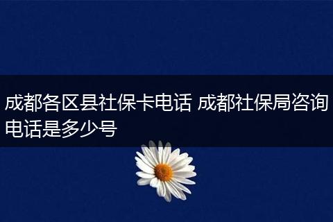 成都各区县社保卡电话 成都社保局咨询电话是多少号