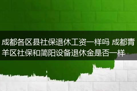 成都各区县社保退休工资一样吗 成都青羊区社保和简阳设备退休金是否一样