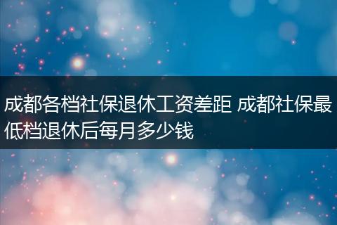 成都各档社保退休工资差距 成都社保最低档退休后每月多少钱
