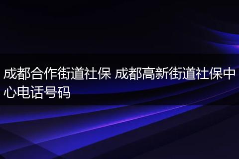 成都合作街道社保 成都高新街道社保中心电话号码