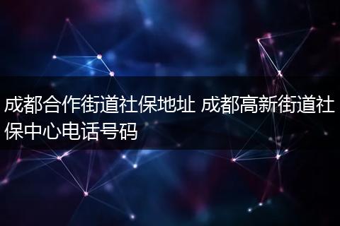 成都合作街道社保地址 成都高新街道社保中心电话号码