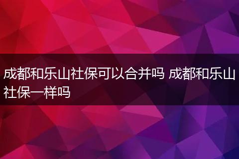 成都和乐山社保可以合并吗 成都和乐山社保一样吗