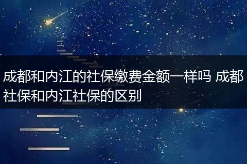 成都和内江的社保缴费金额一样吗 成都社保和内江社保的区别