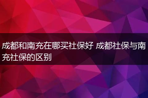 成都和南充在哪买社保好 成都社保与南充社保的区别