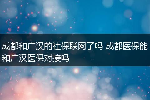 成都和广汉的社保联网了吗 成都医保能和广汉医保对接吗