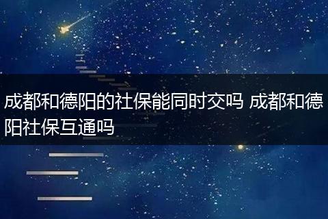 成都和德阳的社保能同时交吗 成都和德阳社保互通吗
