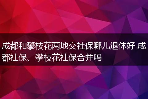 成都和攀枝花两地交社保哪儿退休好 成都社保、攀枝花社保合并吗