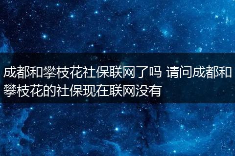成都和攀枝花社保联网了吗 请问成都和攀枝花的社保现在联网没有