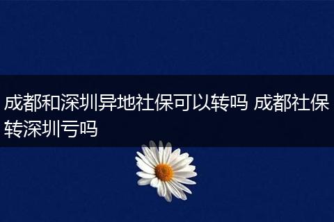 成都和深圳异地社保可以转吗 成都社保转深圳亏吗