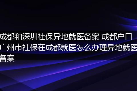 成都和深圳社保异地就医备案 成都户口广州市社保在成都就医怎么办理异地就医备案