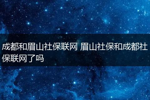 成都和眉山社保联网 眉山社保和成都社保联网了吗