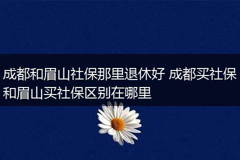 成都和眉山社保那里退休好 成都买社保和眉山买社保区别在哪里