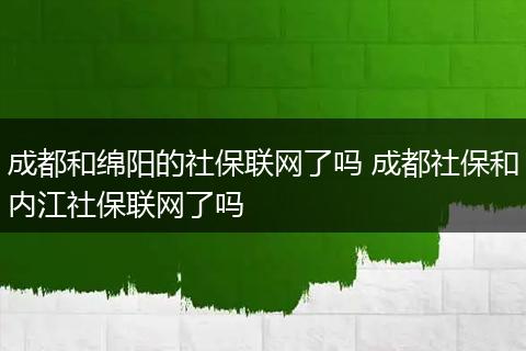 成都和绵阳的社保联网了吗 成都社保和内江社保联网了吗
