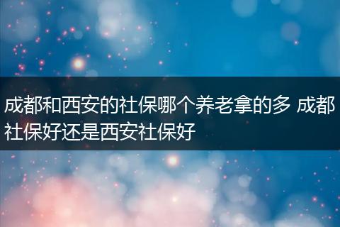 成都和西安的社保哪个养老拿的多 成都社保好还是西安社保好