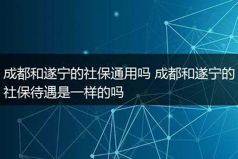 成都和遂宁的社保通用吗 成都和遂宁的社保待遇是一样的吗