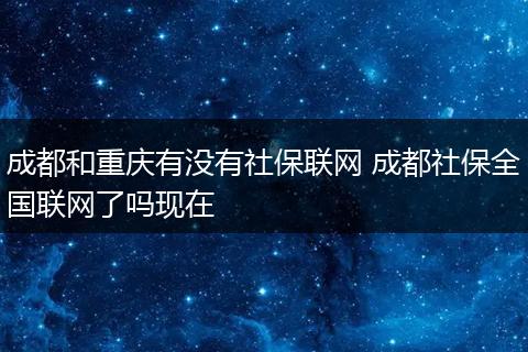 成都和重庆有没有社保联网 成都社保全国联网了吗现在