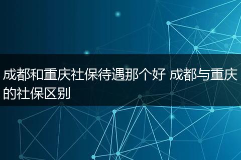 成都和重庆社保待遇那个好 成都与重庆的社保区别