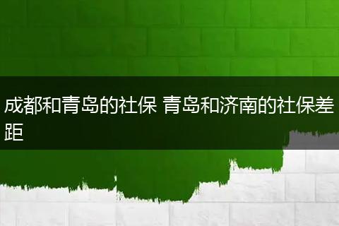 成都和青岛的社保 青岛和济南的社保差距