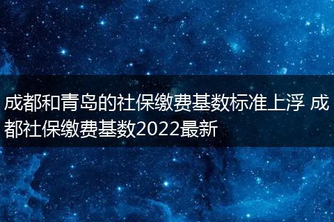 成都和青岛的社保缴费基数标准上浮 成都社保缴费基数2022最新