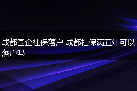 成都国企社保落户 成都社保满五年可以落户吗