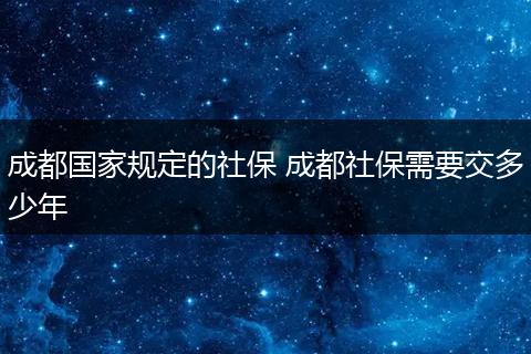成都国家规定的社保 成都社保需要交多少年