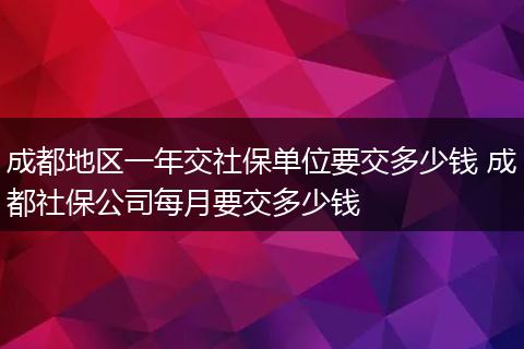 成都地区一年交社保单位要交多少钱 成都社保公司每月要交多少钱