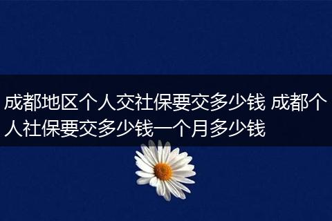 成都地区个人交社保要交多少钱 成都个人社保要交多少钱一个月多少钱