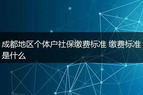 成都地区个体户社保缴费标准 缴费标准是什么