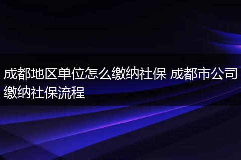 成都地区单位怎么缴纳社保 成都市公司缴纳社保流程
