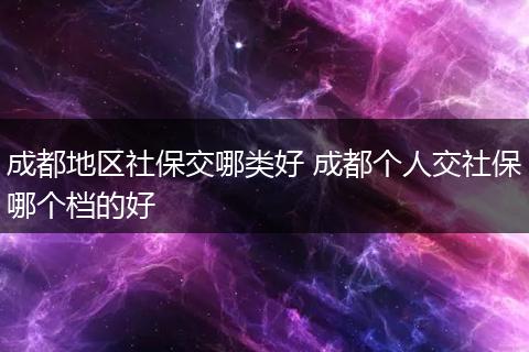成都地区社保交哪类好 成都个人交社保哪个档的好