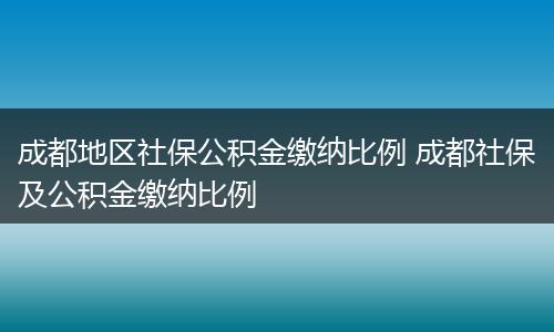 成都地区社保公积金缴纳比例 成都社保及公积金缴纳比例